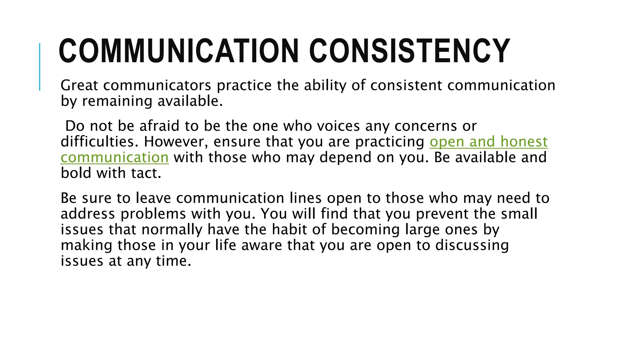COMMUNICATION CONSISTENCY
Great communicators practice the ability of consistent communication
by remaining available.
Do not be afraid to be the one who voices any concerns or
difficulties. However, ensure that you are practicing open and honest
communication with those who may depend on you. Be available and
bold with tact.
Be sure to leave communication lines open to those who may need to
address problems with you. You will find that you prevent the small
issues that normally have the habit of becoming large ones by
making those in your life aware that you are open to discussing
issues at any time.
 