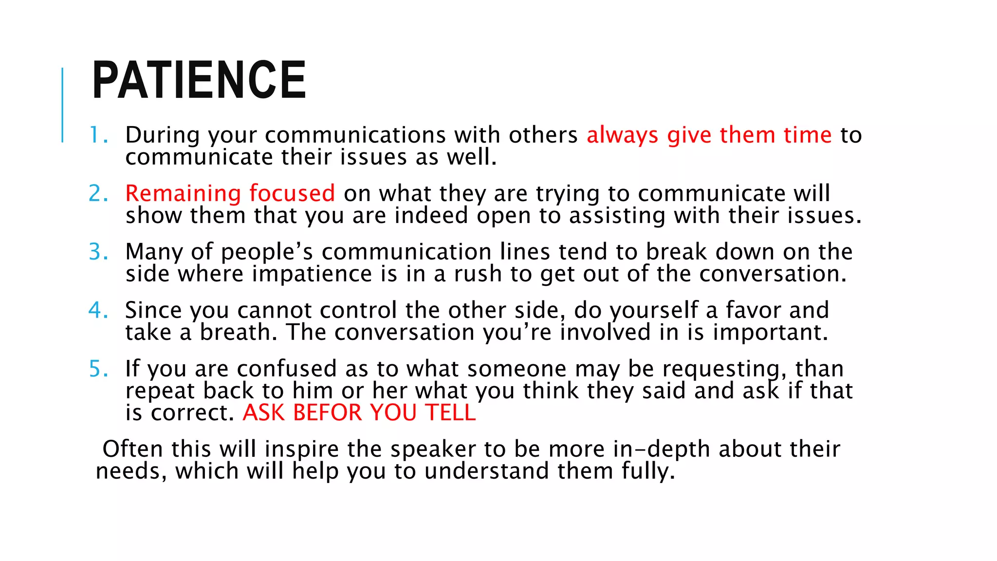 PATIENCE
1. During your communications with others always give them time to
communicate their issues as well.
2. Remaining focused on what they are trying to communicate will
show them that you are indeed open to assisting with their issues.
3. Many of people’s communication lines tend to break down on the
side where impatience is in a rush to get out of the conversation.
4. Since you cannot control the other side, do yourself a favor and
take a breath. The conversation you’re involved in is important.
5. If you are confused as to what someone may be requesting, than
repeat back to him or her what you think they said and ask if that
is correct. ASK BEFOR YOU TELL
Often this will inspire the speaker to be more in-depth about their
needs, which will help you to understand them fully.
 