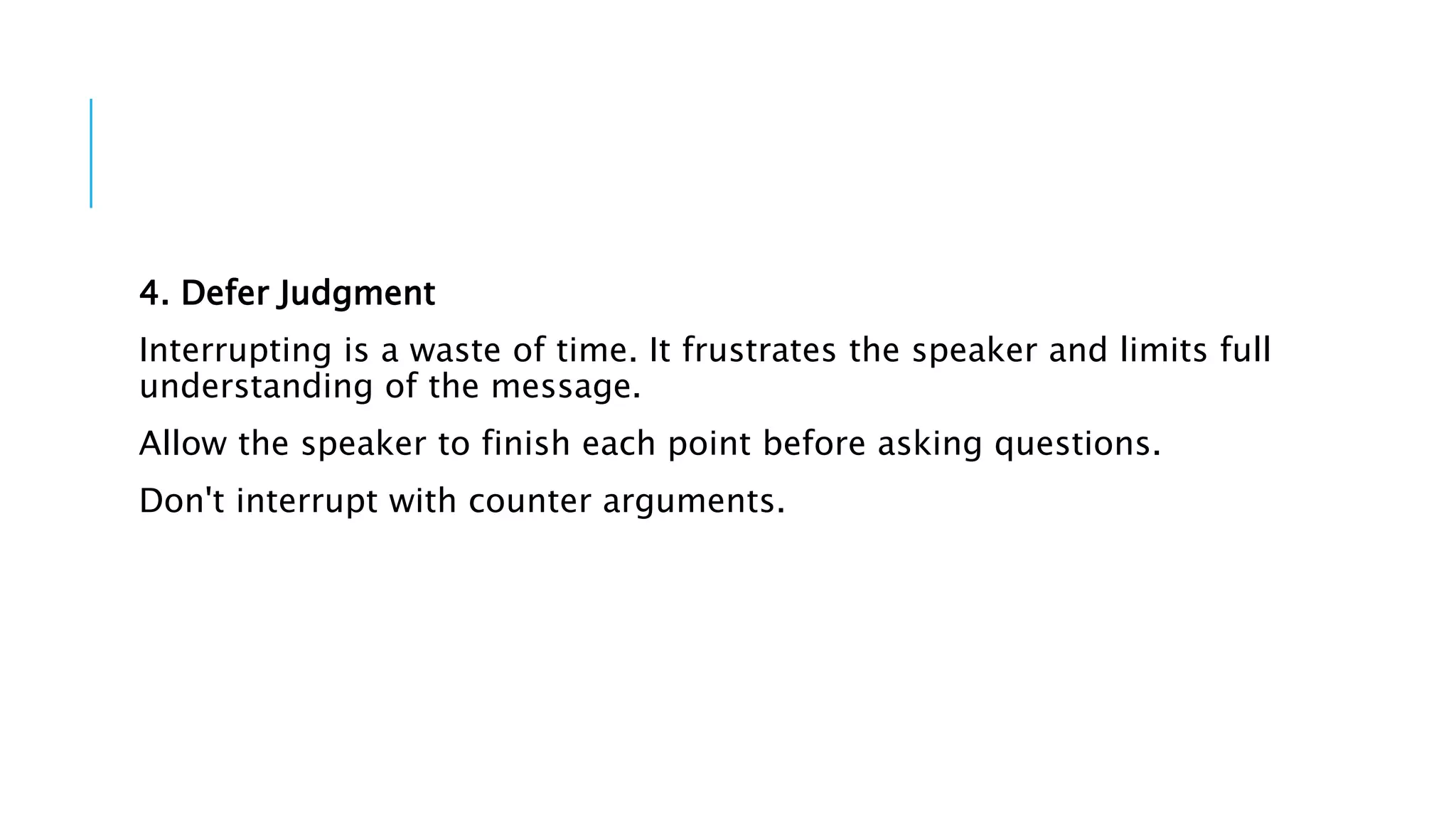 4. Defer Judgment
Interrupting is a waste of time. It frustrates the speaker and limits full
understanding of the message.
Allow the speaker to finish each point before asking questions.
Don't interrupt with counter arguments.
 