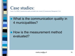Case studies:
Source: Vos (2009), Communication quality and added value, Journal of Communication Management 13 (4).




    What is the communication quality in
     4 municipalities?

    How is the measurement method
     evaluated?



                                                   marita.vos@jyu.fi                                     14
 