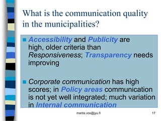 What is the communication quality
in the municipalities?
   Accessibility and Publicity are
    high, older criteria than
    Responsiveness; Transparency needs
    improving

   Corporate communication has high
    scores; in Policy areas communication
    is not yet well integrated; much variation
    in Internal communication
                   marita.vos@jyu.fi        17
 
