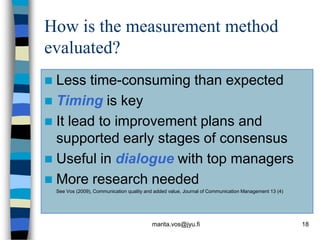 How is the measurement method
evaluated?
 Less time-consuming than expected
 Timing is key
 It lead to improvement plans and
  supported early stages of consensus
 Useful in dialogue with top managers
 More research needed
    See Vos (2009), Communication quality and added value, Journal of Communication Management 13 (4)




                                            marita.vos@jyu.fi                                           18
 