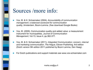 Sources /more info:
   Vos, M. & H. Schoemaker (2004), Accountability of communication
    management; a balanced scorecard for communication
    quality, Amsterdam, Boom-Lemma. (free download Google Books)

   Vos, M. (2009), Communication quality and added value: a measurement
    instrument for municipalities, Journal of Communication
    Management, Vol.13, Issue 4, pp.362-377.

   Vos, M. & H. Schoemaker (2011), Integrated Communication; concern, internal
    and marketing communication, The Hague, Eleven Publishing, 4rd edition
    (Dutch version 9th edition 2011 published by Boom Lemma, Den Haag).

   For Dutch publications and support materials see www.vos-schoemaker.com




                                marita.vos@jyu.fi                                 2
 
