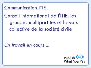 Communication ITIE Conseil international de l'ITIE, les groupes multipartites et la voix collective de la société civile Un travail en cours ... 