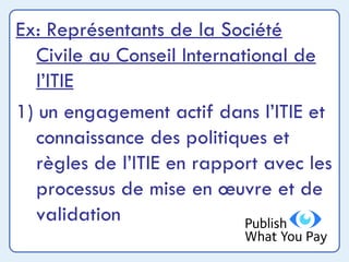 Ex: Représentants de la Société Civile au Conseil International de l’ITIE 1) un engagement actif dans l’ITIE et connaissance des politiques et règles de l’ITIE en rapport avec les processus de mise en œuvre et de validation 