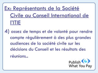 Ex: Représentants de la Société Civile au Conseil International de l’ITIE 4)  assez de temps et de volonté pour rendre compte régulièrement à des plus grandes audiences de la société civile sur les décisions du Conseil et les résultats des réunions. . 
