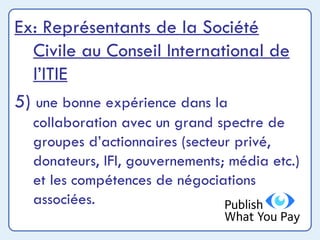 Ex: Représentants de la Société Civile au Conseil International de l’ITIE 5)  une bonne expérience dans la collaboration avec un grand spectre de groupes d’actionnaires (secteur privé, donateurs, IFI, gouvernements; média etc.) et les compétences de négociations associées. 