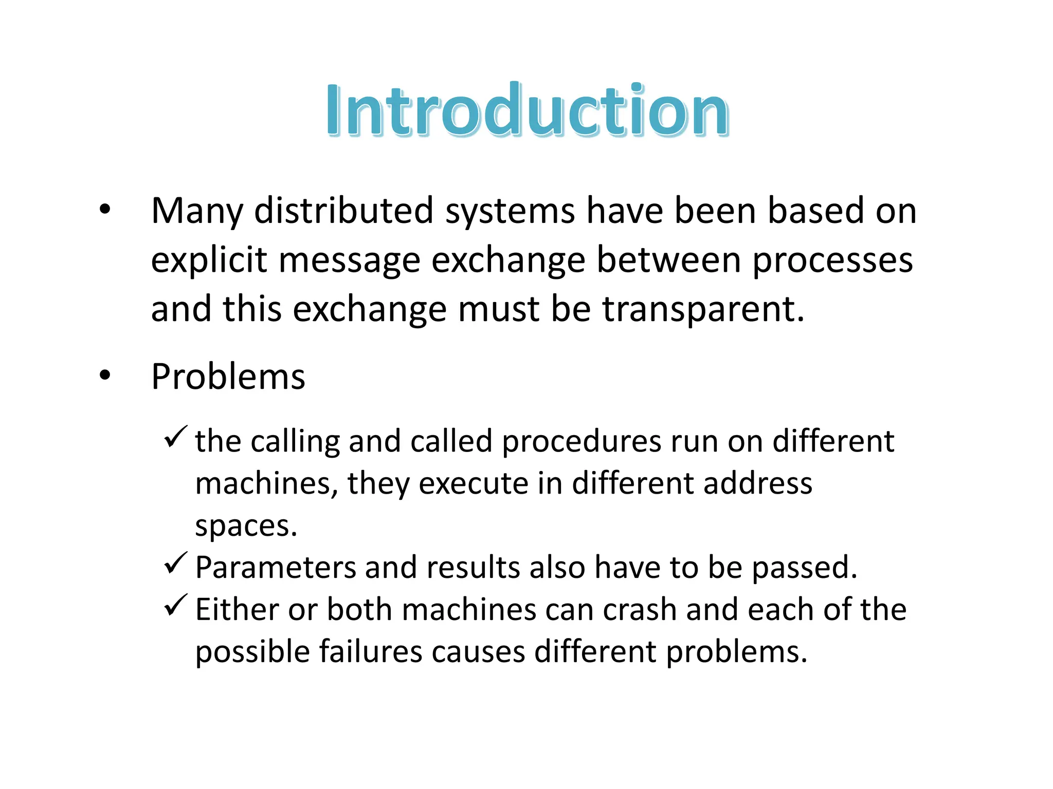 • Many distributed systems have been based on
explicit message exchange between processes
and this exchange must be transparent.
• Problems
 the calling and called procedures run on different
machines, they execute in different address
spaces.
 Parameters and results also have to be passed.
 Either or both machines can crash and each of the
possible failures causes different problems.
 