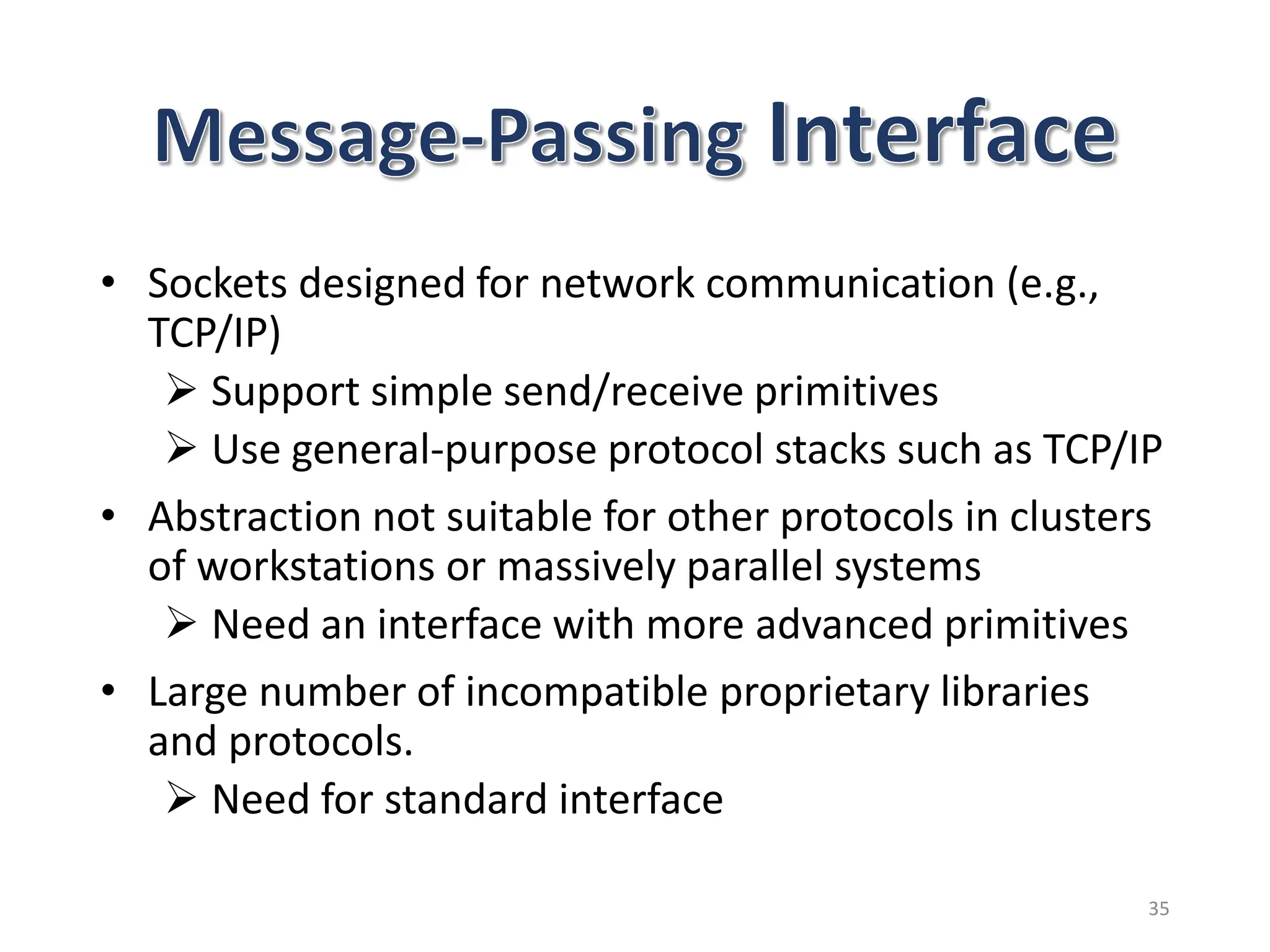 • Sockets designed for network communication (e.g.,
TCP/IP)
 Support simple send/receive primitives
 Use general-purpose protocol stacks such as TCP/IP
• Abstraction not suitable for other protocols in clusters
of workstations or massively parallel systems
 Need an interface with more advanced primitives
• Large number of incompatible proprietary libraries
and protocols.
 Need for standard interface
35
 