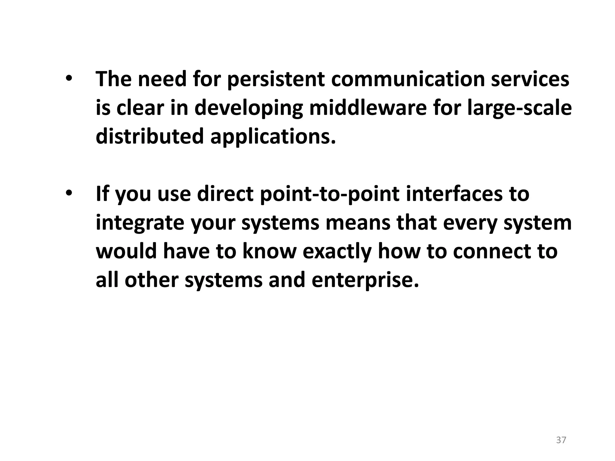 • The need for persistent communication services
is clear in developing middleware for large-scale
distributed applications.
• If you use direct point-to-point interfaces to
integrate your systems means that every system
would have to know exactly how to connect to
all other systems and enterprise.
37
 