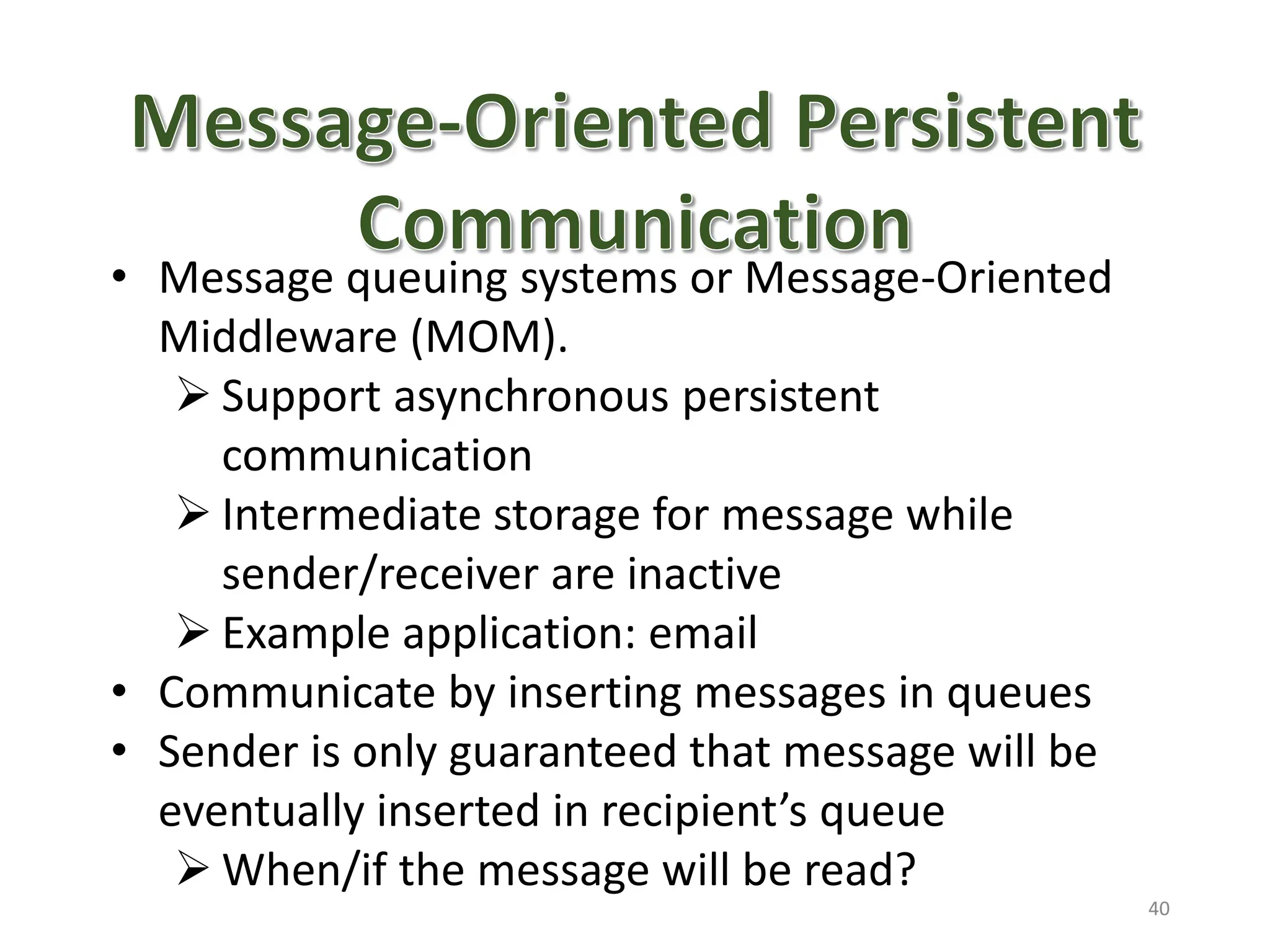 • Message queuing systems or Message-Oriented
Middleware (MOM).
 Support asynchronous persistent
communication
 Intermediate storage for message while
sender/receiver are inactive
 Example application: email
• Communicate by inserting messages in queues
• Sender is only guaranteed that message will be
eventually inserted in recipient’s queue
 When/if the message will be read?
40
 