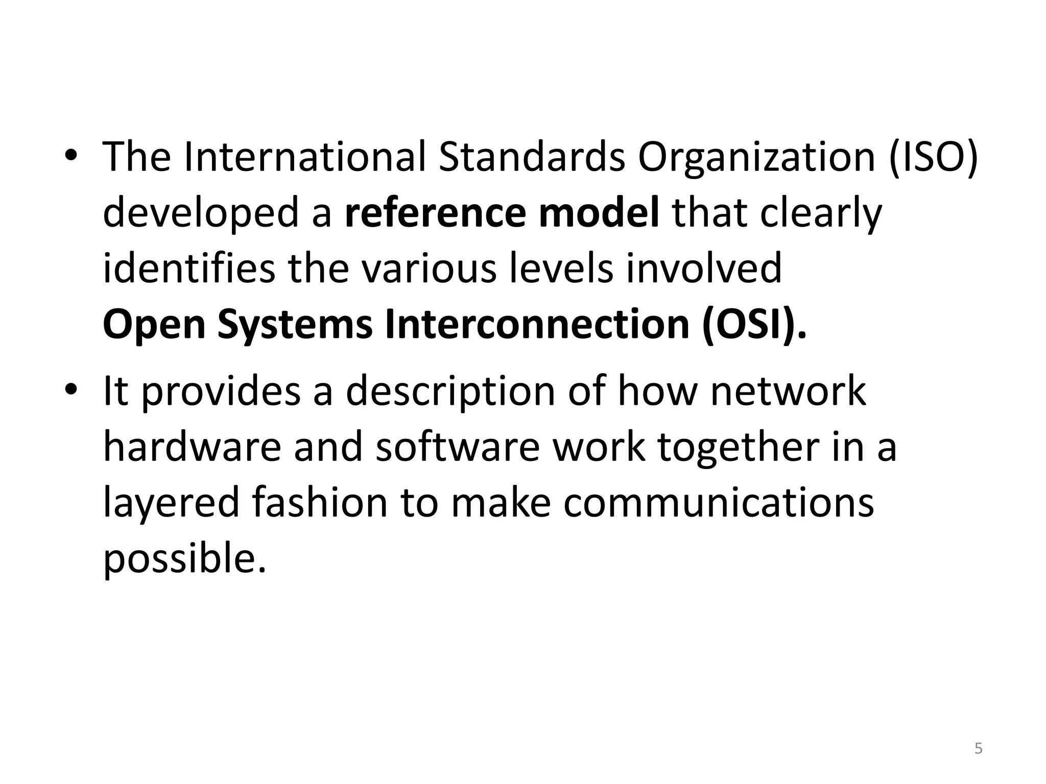 • The International Standards Organization (ISO)
developed a reference model that clearly
identifies the various levels involved
Open Systems Interconnection (OSI).
• It provides a description of how network
hardware and software work together in a
layered fashion to make communications
possible.
5
 