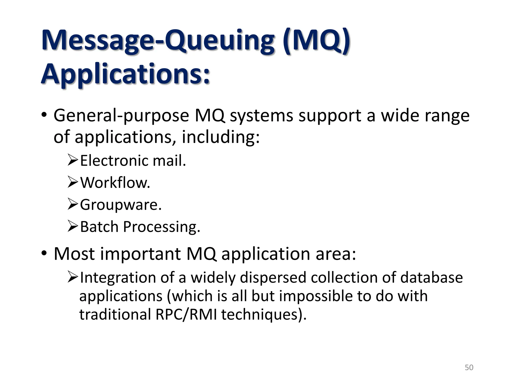 Message-Queuing (MQ)
Applications:
• General-purpose MQ systems support a wide range
of applications, including:
Electronic mail.
Workflow.
Groupware.
Batch Processing.
• Most important MQ application area:
Integration of a widely dispersed collection of database
applications (which is all but impossible to do with
traditional RPC/RMI techniques).
50
 