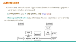Authentication
Authentication have 2 function: S (generate authentication from message) and V
(verity authentication on message).
S: K ( M A) and V: K ((M A ) {true, false})
Message-authentication algorithm code (MAC): is a symmetric key to provide
message authentication.
 