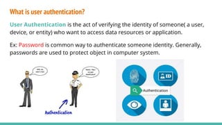 What is user authentication?
User Authentication is the act of verifying the identity of someone( a user,
device, or entity) who want to access data resources or application.
Ex: Password is common way to authenticate someone identity. Generally,
passwords are used to protect object in computer system.
 
