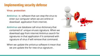 Implementing security defense
Virus protection
Antivirus : is software that can stop the virus to
enter our computer when we are online or
download application from internet.
Antivirus use database call virus dictionary that
contained of unique viruses signature. When we
download app from internet Antivirus search for
signatures in that application if it contained with
signature of virus if will remove that command.
When we update the antivirus software it mean that
we are update the for new virus signature .
 