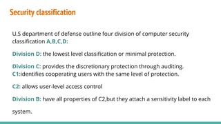 Security classification
U.S department of defense outline four division of computer security
classification A,B,C,D:
Division D: the lowest level classification or minimal protection.
Division C: provides the discretionary protection through auditing.
C1:identifies cooperating users with the same level of protection.
C2: allows user-level access control
Division B: have all properties of C2,but they attach a sensitivity label to each
system.
 