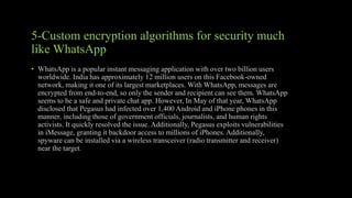 5-Custom encryption algorithms for security much
like WhatsApp
• WhatsApp is a popular instant messaging application with over two billion users
worldwide. India has approximately 12 million users on this Facebook-owned
network, making it one of its largest marketplaces. With WhatsApp, messages are
encrypted from end-to-end, so only the sender and recipient can see them. WhatsApp
seems to be a safe and private chat app. However, In May of that year, WhatsApp
disclosed that Pegasus had infected over 1,400 Android and iPhone phones in this
manner, including those of government officials, journalists, and human rights
activists. It quickly resolved the issue. Additionally, Pegasus exploits vulnerabilities
in iMessage, granting it backdoor access to millions of iPhones. Additionally,
spyware can be installed via a wireless transceiver (radio transmitter and receiver)
near the target.
 