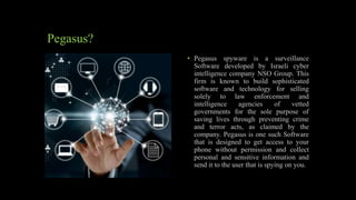 • Pegasus spyware is a surveillance
Software developed by Israeli cyber
intelligence company NSO Group. This
firm is known to build sophisticated
software and technology for selling
solely to law enforcement and
intelligence agencies of vetted
governments for the sole purpose of
saving lives through preventing crime
and terror acts, as claimed by the
company. Pegasus is one such Software
that is designed to get access to your
phone without permission and collect
personal and sensitive information and
send it to the user that is spying on you.
Pegasus?
 