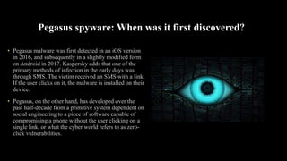 Pegasus spyware: When was it first discovered?
• Pegasus malware was first detected in an iOS version
in 2016, and subsequently in a slightly modified form
on Android in 2017. Kaspersky adds that one of the
primary methods of infection in the early days was
through SMS. The victim received an SMS with a link.
If the user clicks on it, the malware is installed on their
device.
• Pegasus, on the other hand, has developed over the
past half-decade from a primitive system dependent on
social engineering to a piece of software capable of
compromising a phone without the user clicking on a
single link, or what the cyber world refers to as zero-
click vulnerabilities.
 