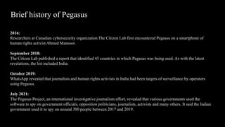 Brief history of Pegasus
2016:
Researchers at Canadian cybersecurity organization The Citizen Lab first encountered Pegasus on a smartphone of
human rights activist Ahmed Mansoor.
September 2018:
The Citizen Lab published a report that identified 45 countries in which Pegasus was being used. As with the latest
revelations, the list included India.
October 2019:
WhatsApp revealed that journalists and human rights activists in India had been targets of surveillance by operators
using Pegasus.
July 2021:
The Pegasus Project, an international investigative journalism effort, revealed that various governments used the
software to spy on government officials, opposition politicians, journalists, activists and many others. It said the Indian
government used it to spy on around 300 people between 2017 and 2019.
 
