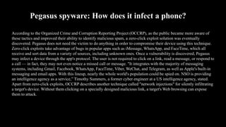 Pegasus spyware: How does it infect a phone?
According to the Organized Crime and Corruption Reporting Project (OCCRP), as the public became more aware of
these tactics and improved their ability to identify malicious spam, a zero-click exploit solution was eventually
discovered. Pegasus does not need the victim to do anything in order to compromise their device using this technique.
Zero-click exploits take advantage of bugs in popular apps such as iMessage, WhatsApp, and FaceTime, which all
receive and sort data from a variety of sources, including unknown ones. Once a vulnerability is discovered, Pegasus
may infect a device through the app's protocol. The user is not required to click on a link, read a message, or respond to
a call — in fact, they may not even notice a missed call or message. "It integrates with the majority of messaging
systems, including Gmail, Facebook, WhatsApp, FaceTime, Viber, WeChat, and Telegram, as well as Apple's built-in
messaging and email apps. With this lineup, nearly the whole world's population could be spied on. NSO is providing
an intelligence agency as a service,” Timothy Summers, a former cyber engineer at a US intelligence agency, stated.
Apart from zero-click exploits, OCCRP describes another technique called "network injections" for silently infiltrating
a target's device. Without them clicking on a specially designed malicious link, a target's Web browsing can expose
them to attack.
 