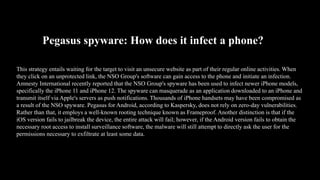 Pegasus spyware: How does it infect a phone?
This strategy entails waiting for the target to visit an unsecure website as part of their regular online activities. When
they click on an unprotected link, the NSO Group's software can gain access to the phone and initiate an infection.
Amnesty International recently reported that the NSO Group's spyware has been used to infect newer iPhone models,
specifically the iPhone 11 and iPhone 12. The spyware can masquerade as an application downloaded to an iPhone and
transmit itself via Apple's servers as push notifications. Thousands of iPhone handsets may have been compromised as
a result of the NSO spyware. Pegasus for Android, according to Kaspersky, does not rely on zero-day vulnerabilities.
Rather than that, it employs a well-known rooting technique known as Frameproof. Another distinction is that if the
iOS version fails to jailbreak the device, the entire attack will fail; however, if the Android version fails to obtain the
necessary root access to install surveillance software, the malware will still attempt to directly ask the user for the
permissions necessary to exfiltrate at least some data.
 