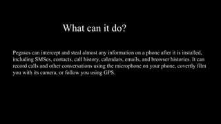 What can it do?
Pegasus can intercept and steal almost any information on a phone after it is installed,
including SMSes, contacts, call history, calendars, emails, and browser histories. It can
record calls and other conversations using the microphone on your phone, covertly film
you with its camera, or follow you using GPS.
 