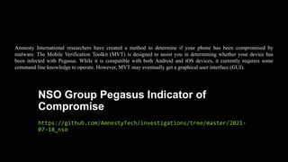 NSO Group Pegasus Indicator of
Compromise
https://github.com/AmnestyTech/investigations/tree/master/2021-
07-18_nso
Amnesty International researchers have created a method to determine if your phone has been compromised by
malware. The Mobile Verification Toolkit (MVT) is designed to assist you in determining whether your device has
been infected with Pegasus. While it is compatible with both Android and iOS devices, it currently requires some
command line knowledge to operate. However, MVT may eventually get a graphical user interface (GUI).
 