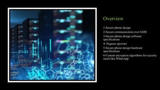 Overview
1-Secure phone design
2-Secure communication over GSM
3-Secure phone design software
specifications
4- Pegasus spyware
5-Secure phone design hardware
specifications
6-Custom encryption algorithms for security
much like WhatsApp
 