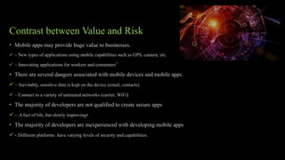 Contrast between Value and Risk
• Mobile apps may provide huge value to businesses.
 – New types of applications using mobile capabilities such as GPS, camera, etc.
 – Innovating applications for workers and consumers’
• There are several dangers associated with mobile devices and mobile apps.
 – Inevitably, sensitive data is kept on the device (email, contacts)
 – Connect to a variety of untrusted networks (carrier, WiFi)
• The majority of developers are not qualified to create secure apps
 – A fact of life, but slowly improving•
• The majority of developers are inexperienced with developing mobile apps
 - Different platforms have varying levels of security and capabilities.
 