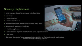 Security Implications
• In the end, you should be concerned with the system.
 Application plus…
 – 3rd party web services
 – Enterprise services And so on.
• Intruders may obtain unauthorized access in many ways.
 Attacker steals or accesses a lost device
 – Malicious application
 – Attacker reverse engineers an application to access corporate resources
 – And so on…
• The most “interesting” weaknesses and vulnerabilities we find are in mobile applications’
interactions with supporting services
 