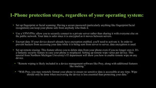 1-Phone protection steps, regardless of your operating system:
• Set up fingerprint or facial scanning: Having a secure password (particularly anything like fingerprint/facial
recognition) can keep your phone safe from anybody who finds it.
• Use a VPNVPNs: allow you to securely connect to a private server rather than sharing it with everyone else on
the public network. Your data is safer since it is encrypted as it moves between servers.
• Encrypt data: If your device doesn't already have encryption enabled, you'll need to activate it. In order to
prevent hackers from accessing your data while it is being sent from server to server, data encryption is used.
• Set up remote erasing: This feature allows you to delete data from your phone even if you no longer own it. It's
a fantastic security feature in case your phone is misplaced. Setting up remote wipe varies per device. This
tutorial from Northern Michigan University's IT department will show you how to enable remote wipe on any
device.
• “Remote wiping is likely included in a device management software like Prey, along with additional features
like tracking.”
• “With Prey, you may remotely format your phone to ensure no sensitive data is accessible at any time. Wipe
should only be done when recovering the device is less essential than protecting your data.”
 