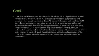 Conti....
• GSM utilizes A5 encryption for voice calls. However, the A5 algorithm has several
security flaws, and the A5/1 and A5/2 modes are considered compromised and
unreliable for secure transmission. Thus, A5 cannot fully secure voice call for GSM
users. Lesser control over encryption security is given to network providers and
phone manufacturers. Because the encryption method is controlled by a third party,
illegal access to a GSM voice channel may undermine call security. Thus, an
independent external end-to-end solution for secure phone call transmission via GSM
voice channel is required. Aside from the inherent technological constraints of the
GSM voice channel, other factors such as cost, bandwidth, and delays must be
considered.
 