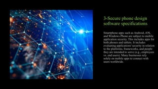 3-Secure phone design
software specifications
Smartphone apps such as Android, iOS,
and Windows Phone are subject to mobile
application security. This includes apps for
both phones and tablets. It includes
evaluating applications' security in relation
to the platforms, frameworks, and people
they are intended to serve (e.g., employees
vs. end users). Many businesses rely
solely on mobile apps to connect with
users worldwide.
 
