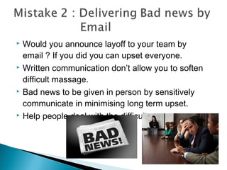 Would you announce layoff to your team by
email ? If you did you can upset everyone.
 Written communication don’t allow you to soften
difficult massage.
 Bad news to be given in person by sensitively
communicate in minimising long term upset.
 Help people deal with the difficult news
 