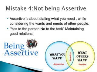  Assertive is about stating what you need , while
considering the wants and needs of other people.
 “Yes to the person No to the task” Maintaining
good relations.
 