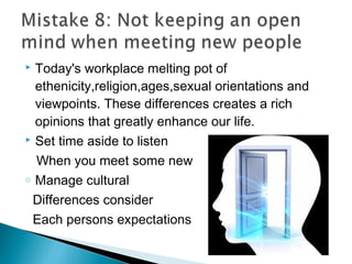  Today's workplace melting pot of
ethenicity,religion,ages,sexual orientations and
viewpoints. These differences creates a rich
opinions that greatly enhance our life.
 Set time aside to listen
When you meet some new
o Manage cultural
Differences consider
Each persons expectations
 