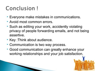 Everyone make mistakes in communications.
 Avoid most common errors.
 Such as editing your work, accidently violating
privacy of people forwarding emails, and not being
assertive.
 Key :Think about audience.
 Communication is two way process.
 Good communication can greatly enhance your
working relationships and your job satisfaction.
 