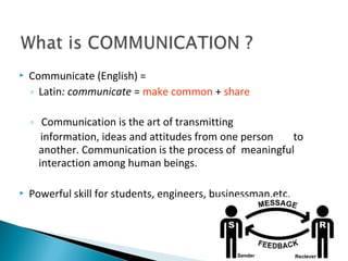  Communicate (English) =
◦ Latin: communicate = make common + share
◦ Communication is the art of transmitting
information, ideas and attitudes from one person to
another. Communication is the process of meaningful
interaction among human beings.
 Powerful skill for students, engineers, businessman,etc.
 