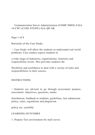 Communication Server Administration (COMP 30005)-FALL
16-CW1 (CASE STUDY)-ALL-QP-AK
Page 1 of 8
Rationale of the Case Study:
problems. Case studies expose students to
a wide range of industries, organizations, functions and
responsibility levels. This provides students the
flexibility and confidence to deal with a variety of tasks and
responsibilities in their careers.
INSTRUCTIONS
assessment objectives, questions, marks
distribution, feedback to students, guidelines, late submission
policy, rules, regulations and plagiarism
policy etc. carefully
LEARNING OUTCOMES
1. Prepare Test environment for mail server.
 