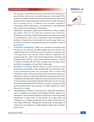 Notes
BUSINESS STUDIES 105
the message is screened by the receiver and only such information is
passed further which gives a favorable impression of the sender. This
premature evaluation of the communication distorts the message. Some
managers fail to communicate due to their laziness or on the assumption
that everybody knows. A manager must develop cooperative
relationship with his subordinates. he should listen to and understand
their attitude to avoid filtering of information.
3. Inattention: Sometimes, people fail to read bulletins, notices, minutes
and reports. They do not listen the communication attentively.
Subordinates may believe that the information is not important enough
to communicate. Such errors of judgment make communication
ineffective. Superiors have the tendency of non-listening. There may
be lack of motivation to communicate due to poor facilities or delay in
transmission.
4. Unclarified Assumptions: When the assumptions underlying the
message are not clarified, misunderstanding may arise between the
sender and the receiver of the message. For instance, a customer sends
a message that he will visit the vendor’s plant at a particular time
assuming that the vendor will provide transportation, boarding and
lodging facilities. But the vendor assumes that the customer is arriving
to attend a wedding and will make a routine call at the plant. These
unclarified assumptions will spoil their relationship.
5. Resistance to Change: Human beings by nature prefer to avoid
disturbances in their daily routine and generally resist new ideas. They
want to maintain the status quo. Everybody likes to receive that
information which confirms his present belief and tends to ignore any
thing that is contrary to such belief. When the communication involves
a change that seriously affects employees, they may not take the message
seriously. Changes affect different people differently and one may take
time to think through the full meaning of a message.Amanager should
provide sufficient time and assistance to enable employees to adjust
themselves to change.
6. Mutual Distrust: Effective communication is impossible when there is
lack of confidence and mutual understanding between superior and
subordinates. Ill-consideredjudgmentorillogicaldecisionsmayprompt
subordinates to delay action. In the absence of an open mind and
willingness to see things through the eyes of others, people perceive
same things differently. Management should create an atmosphere of
mutual trust and confidence to enable people to appreciate each others
point of view.
MODULE - III
Service Sector
Communication Services
 