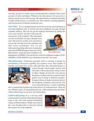Notes
BUSINESS STUDIES 103
messages, pictures or sounds can be sent through their computer to the e-mail
accounts of other individuals. Whenever the other person will access his e-
mail account he receives the message. The information is communicated audio
visually and the process is extremely fast. This method is gaining popularity
with increased use of internet among the users.
Voice Mail : It is a computer-based system for receiving and responding to
incoming telephone calls. It records and stores telephone messages through
computer memory. The call can get the required information by dialing the
voice mail number and then following the
instructions of the computer. The individuals
can also record their messages through voice
mail. The receivers at their own convenience
can get the message from the machines and
take action accordingly. You can get
information regarding admission, examination
and result of NIOS through an interactiveVoice
Mail System, which has been installed at its
headquarters at NOIDA.You can dial any of the two telephone numbers, 0120-
4626909 or 0120-4626910 to get information from the voice mail.
Teleconferencing : Conference generally refers to meeting of people for
consultation or discussion regarding any common issues. Here people sit
together and interact face to face with each other. But, teleconferencing is a
system through which people interact with
each other without physically sitting in front
of others. People can hear the voice and see
the picture of others and also respond to their
queries even if sitting in different countries.
It requires the use of modern electronic derives
like telephone, computers, television etc. For
every teleconferencing a central controlling
unit is required that facilitates the entire process of communication. There are
two different types of teleconferencing one, audio-conferencing and other,
video-conferencing. Let us know more about them.
Audio-Conferencing– It is a two-way audio
communication system in which the participants
listen to the voice and respond immediately
sitting at different places. People may listen to
the voice through radio or television and put
their queries by using telephone.
Voice Mail System
A Scene of Teleconferencing
A Scene of Audio Conferencing
MODULE - III
Service Sector
Communication Services
 