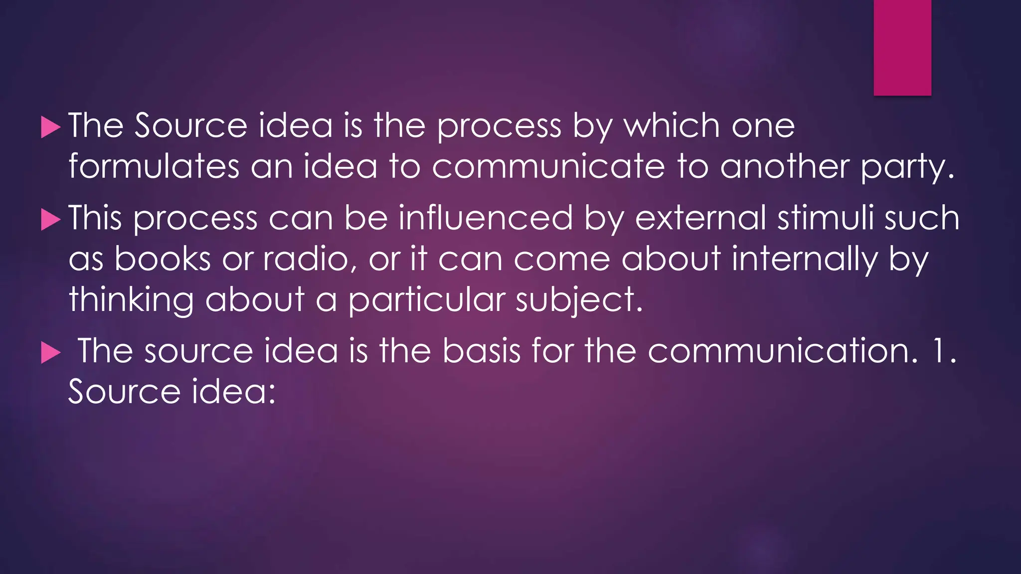  The Source idea is the process by which one
formulates an idea to communicate to another party.
 This process can be influenced by external stimuli such
as books or radio, or it can come about internally by
thinking about a particular subject.
 The source idea is the basis for the communication. 1.
Source idea:
 