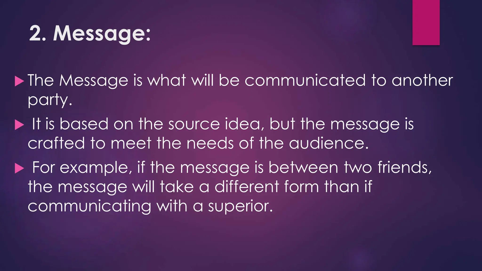 2. Message:
 The Message is what will be communicated to another
party.
 It is based on the source idea, but the message is
crafted to meet the needs of the audience.
 For example, if the message is between two friends,
the message will take a different form than if
communicating with a superior.
 
