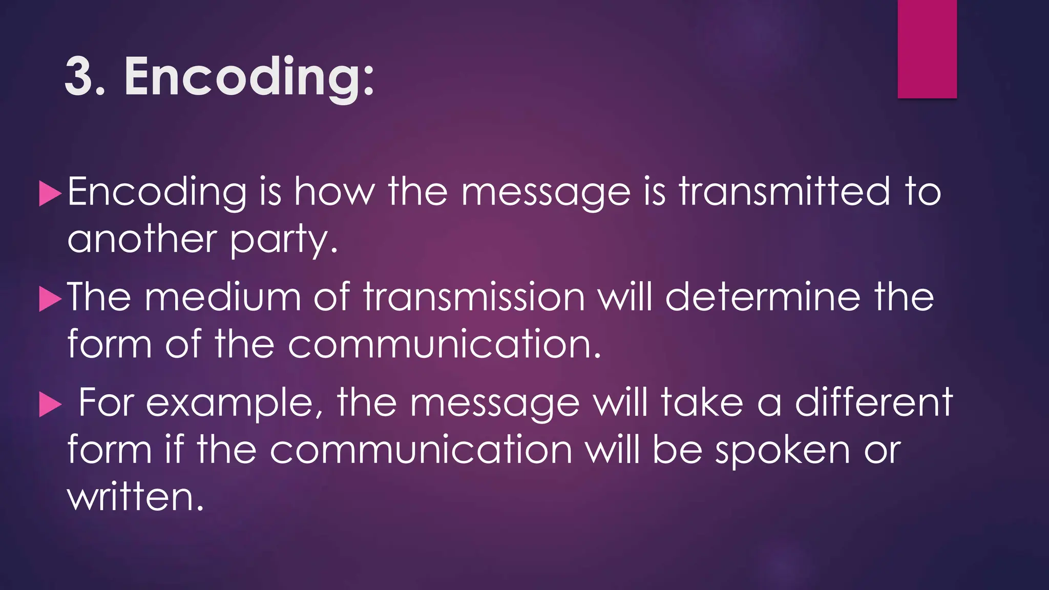 3. Encoding:
Encoding is how the message is transmitted to
another party.
The medium of transmission will determine the
form of the communication.
 For example, the message will take a different
form if the communication will be spoken or
written.
 