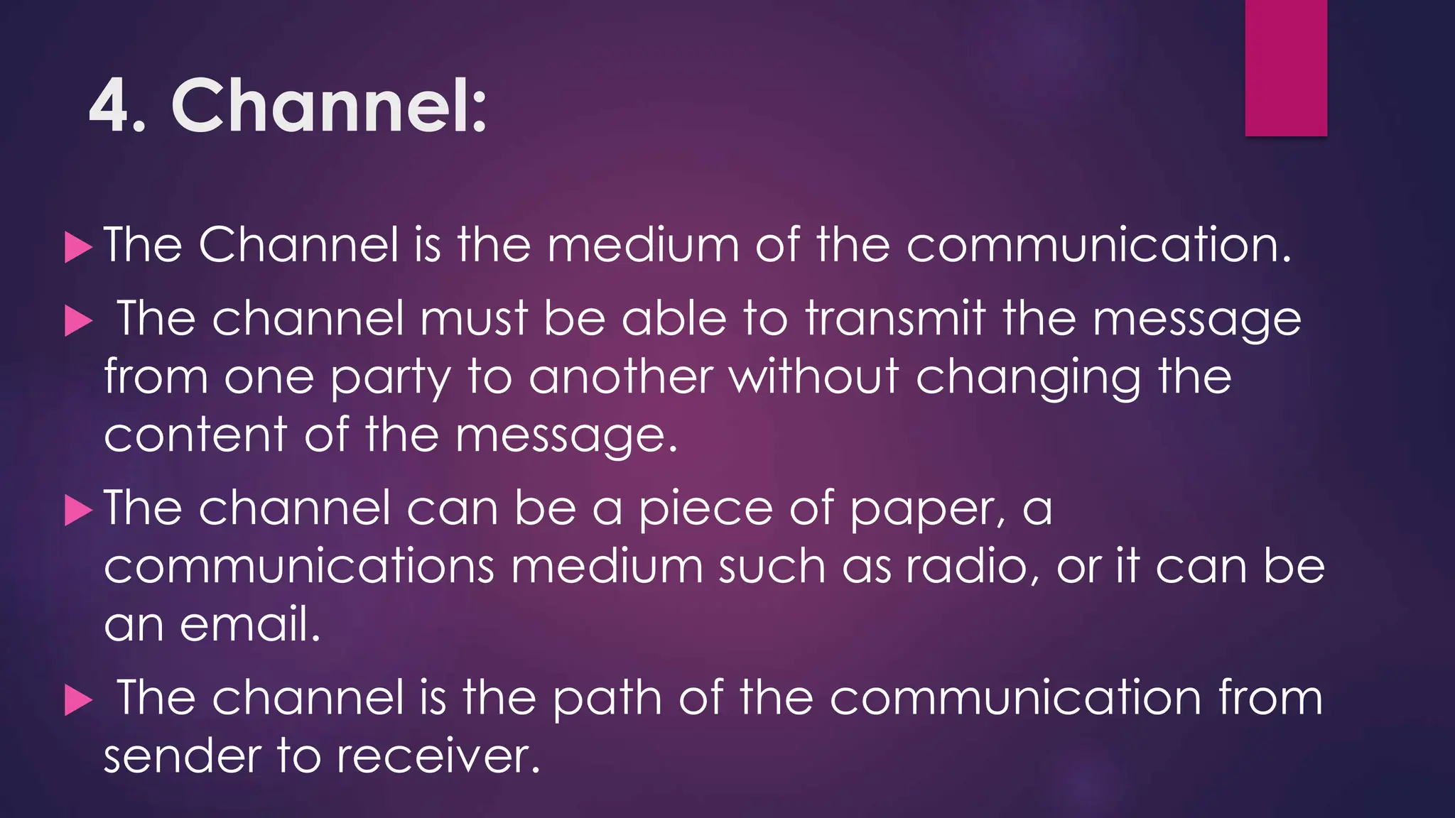 4. Channel:
 The Channel is the medium of the communication.
 The channel must be able to transmit the message
from one party to another without changing the
content of the message.
 The channel can be a piece of paper, a
communications medium such as radio, or it can be
an email.
 The channel is the path of the communication from
sender to receiver.
 
