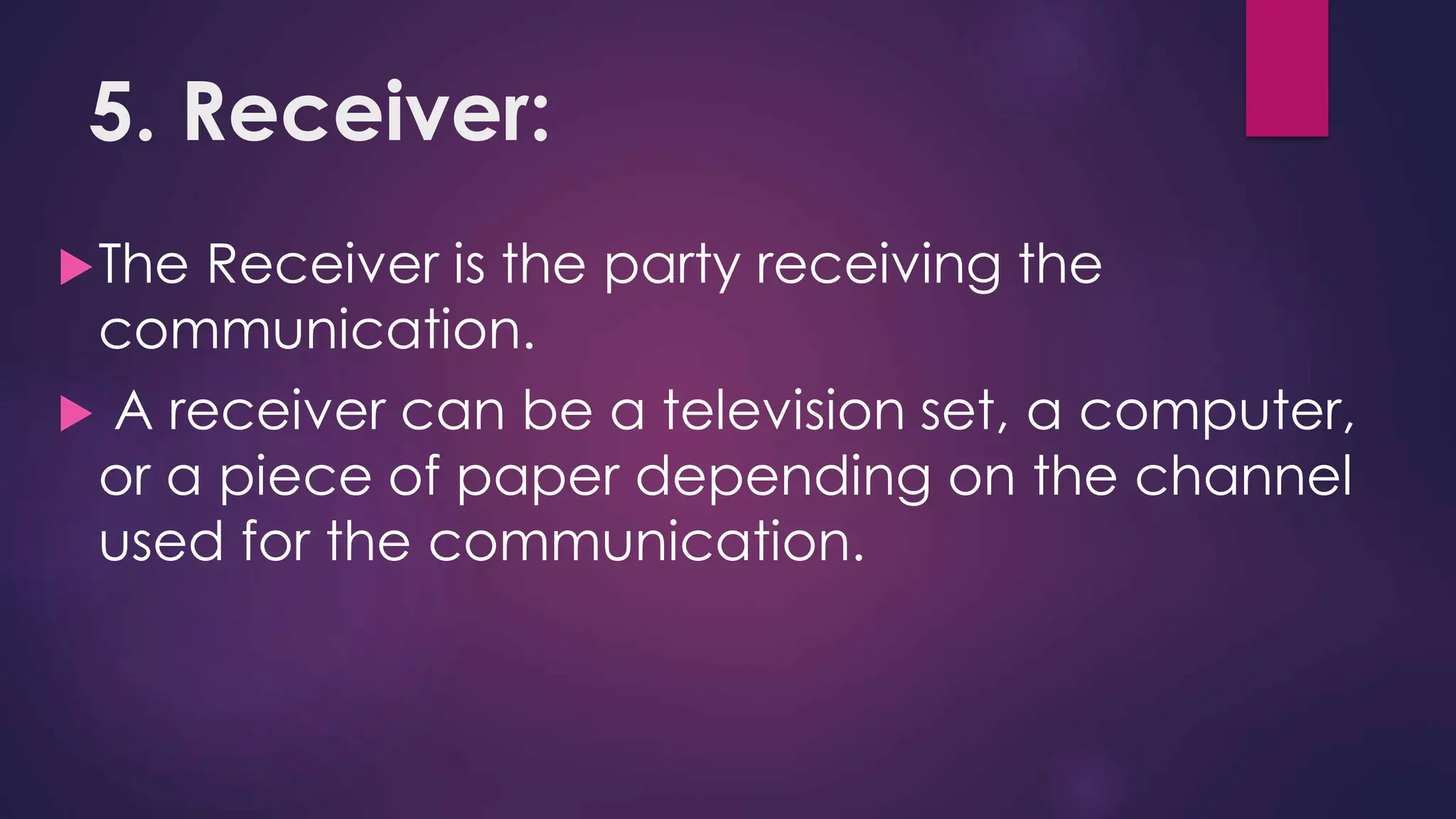 5. Receiver:
The Receiver is the party receiving the
communication.
 A receiver can be a television set, a computer,
or a piece of paper depending on the channel
used for the communication.
 