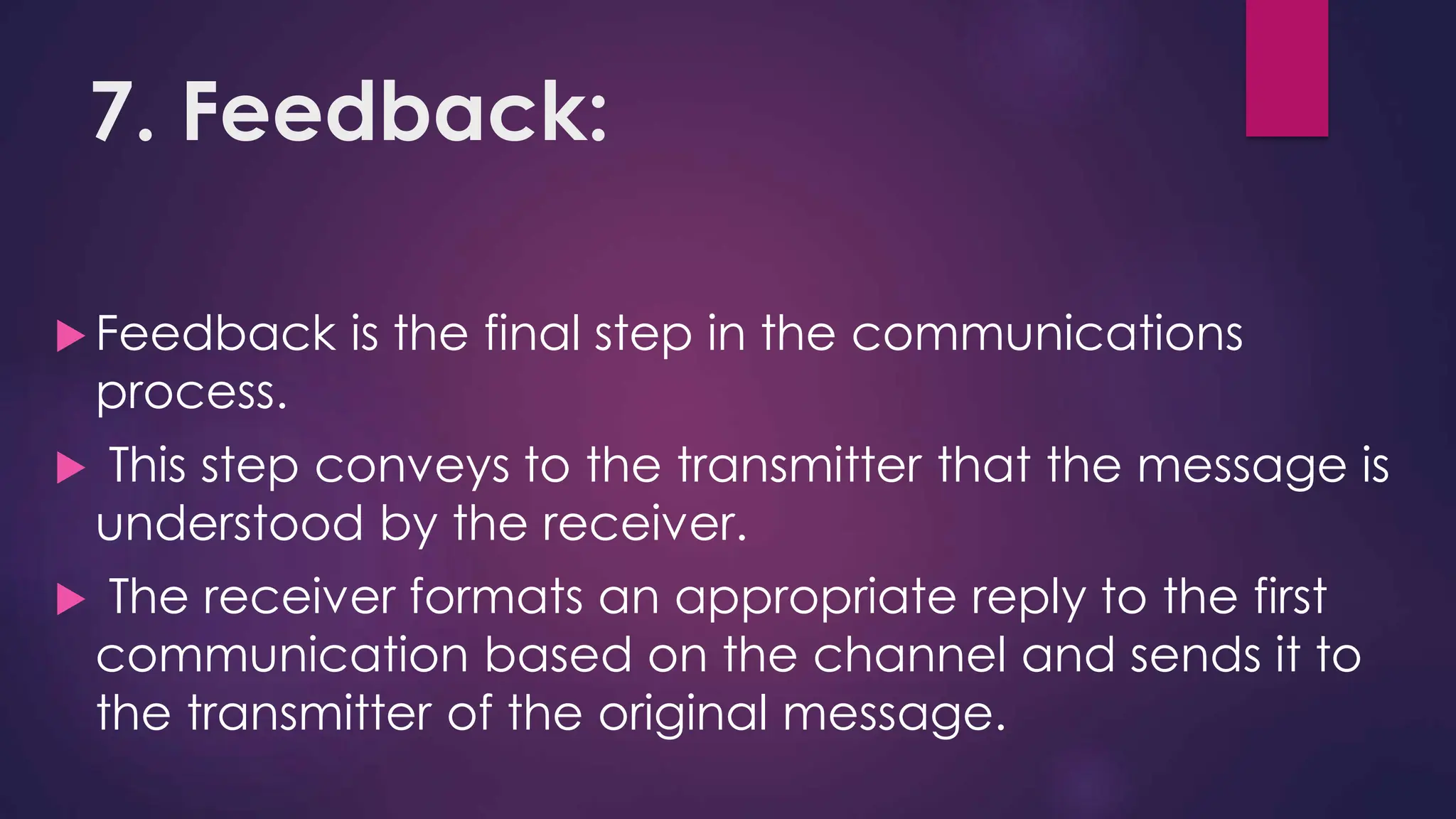 7. Feedback:
 Feedback is the final step in the communications
process.
 This step conveys to the transmitter that the message is
understood by the receiver.
 The receiver formats an appropriate reply to the first
communication based on the channel and sends it to
the transmitter of the original message.
 