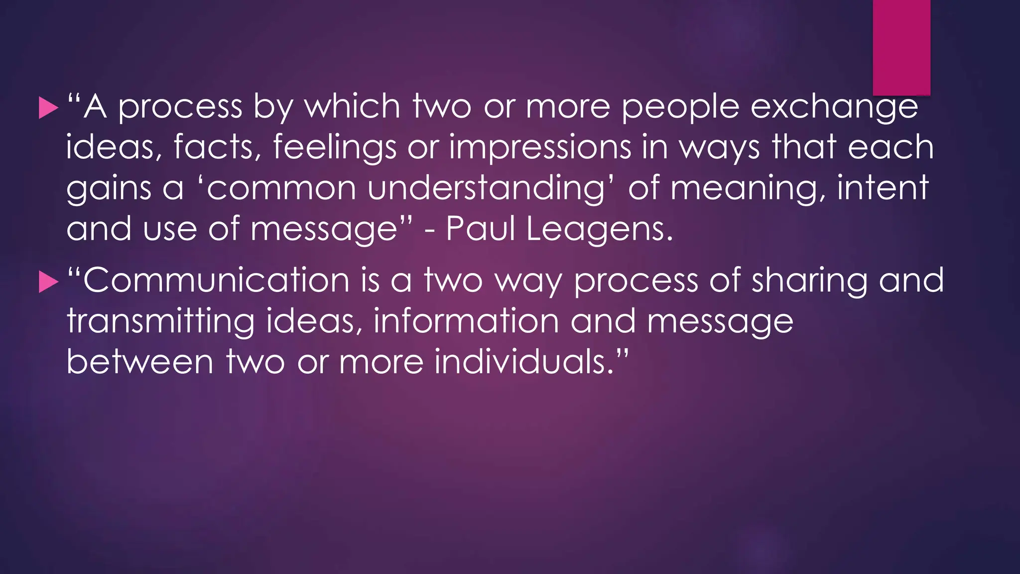  “A process by which two or more people exchange
ideas, facts, feelings or impressions in ways that each
gains a ‘common understanding’ of meaning, intent
and use of message” - Paul Leagens.
 “Communication is a two way process of sharing and
transmitting ideas, information and message
between two or more individuals.”
 